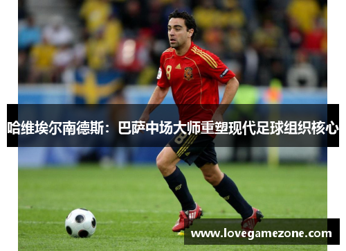 哈维埃尔南德斯：巴萨中场大师重塑现代足球组织核心