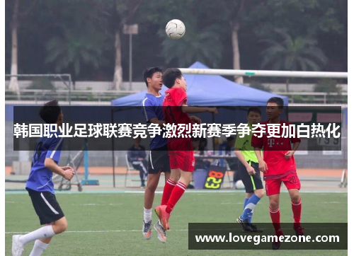 韩国职业足球联赛竞争激烈新赛季争夺更加白热化