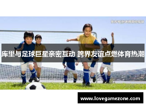 库里与足球巨星亲密互动 跨界友谊点燃体育热潮