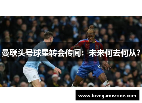 曼联头号球星转会传闻：未来何去何从？